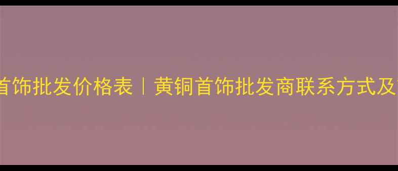 最新黄铜首饰批发价格表黄铜首饰批发商联系方式及市场趋势