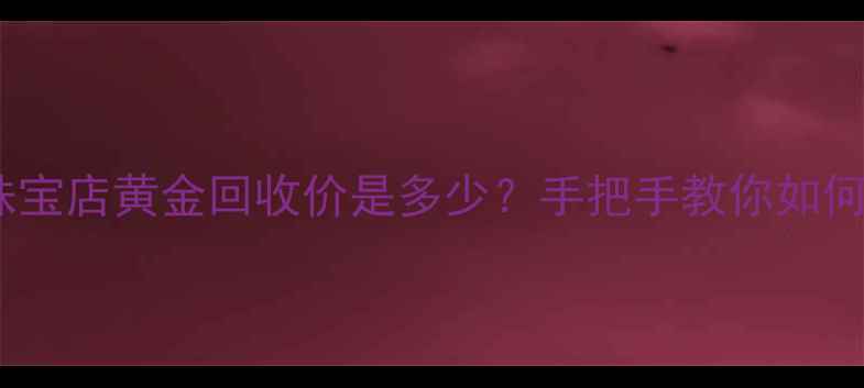 图片 最新！珠宝店黄金回收价是多少？手把手教你如何卖高价2