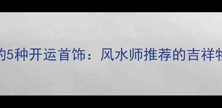 最旺运气的5种开运首饰风水师推荐的吉祥物搭配指南