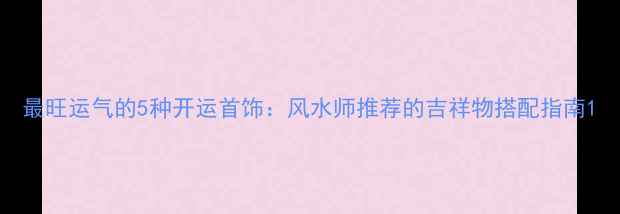 图片 最旺运气的5种开运首饰：风水师推荐的吉祥物搭配指南1