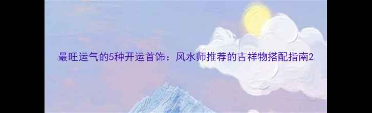 图片 最旺运气的5种开运首饰：风水师推荐的吉祥物搭配指南2