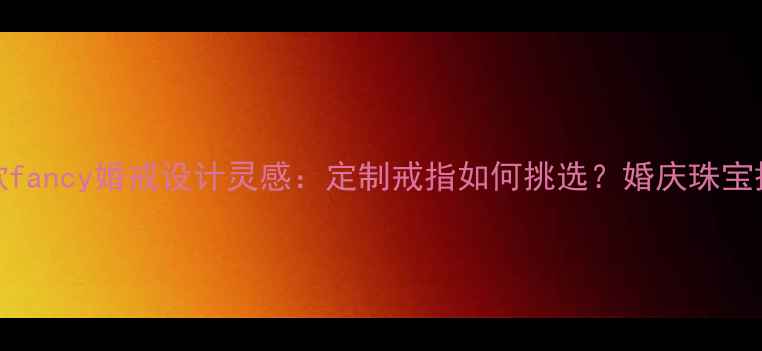 最火10款fancy婚戒设计灵感定制戒指如何挑选婚庆珠宝搭配指南