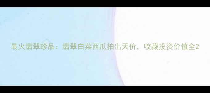 最火翡翠珍品翡翠白菜西瓜拍出天价收藏投资价值全