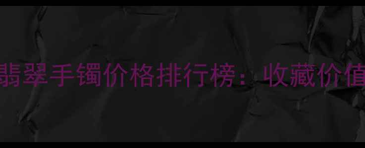 最贵的玻璃种翡翠手镯价格排行榜收藏价值与选购指南全