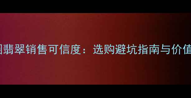 图片 朋友圈翡翠销售可信度：选购避坑指南与价值评估1