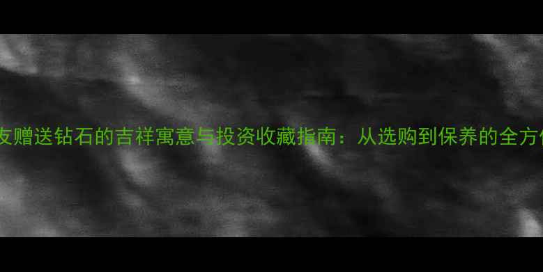 图片 朋友赠送钻石的吉祥寓意与投资收藏指南：从选购到保养的全方位1