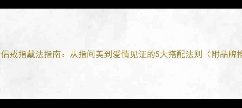 未婚情侣戒指戴法指南从指间美到爱情见证的5大搭配法则附品牌推荐