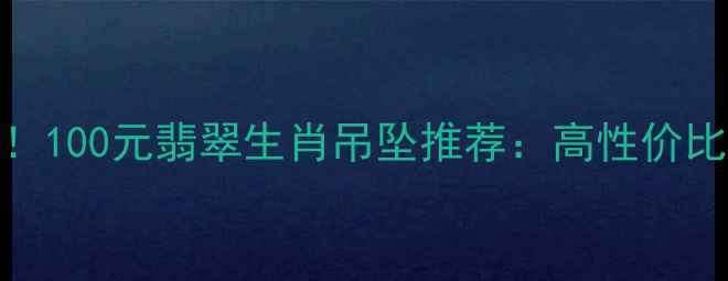 图片 本命年必入！100元翡翠生肖吊坠推荐：高性价比收藏级工艺