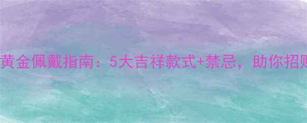 图片 本命年黄金佩戴指南：5大吉祥款式+禁忌，助你招财纳福2