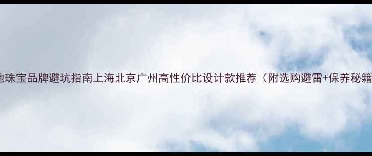 本地珠宝品牌避坑指南上海北京广州高性价比设计款推荐附选购避雷保养秘籍