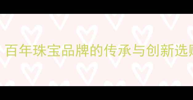 朱比莉婚戒定制百年珠宝品牌的传承与创新选购指南与保养秘籍