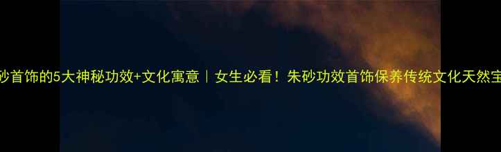 图片 朱砂首饰的5大神秘功效+文化寓意｜女生必看！朱砂功效首饰保养传统文化天然宝石