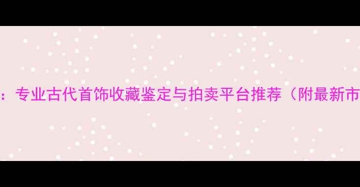 权威发布专业古代首饰收藏鉴定与拍卖平台推荐附最新市场行情