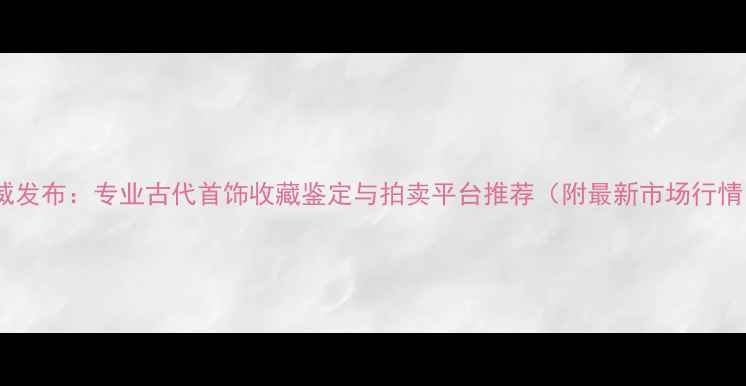 图片 权威发布：专业古代首饰收藏鉴定与拍卖平台推荐（附最新市场行情）2