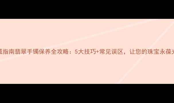 图片 权威指南翡翠手镯保养全攻略：5大技巧+常见误区，让您的珠宝永葆光泽