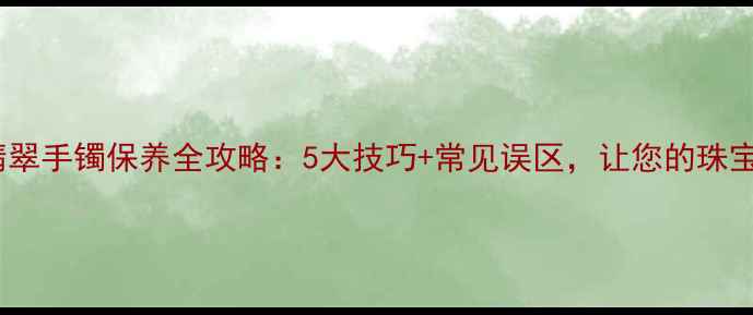 权威指南翡翠手镯保养全攻略5大技巧常见误区让您的珠宝永葆光泽