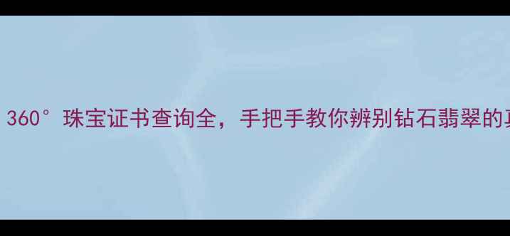 权威指南360珠宝证书查询全手把手教你辨别钻石翡翠的真伪与价值