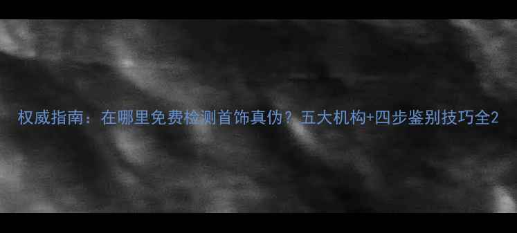 权威指南在哪里免费检测首饰真伪五大机构四步鉴别技巧全