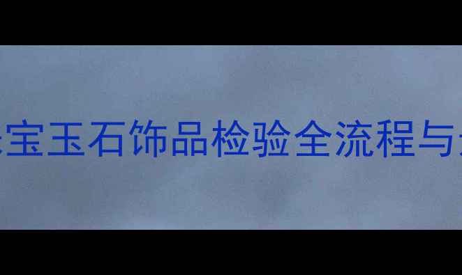 权威指南珠宝玉石饰品检验全流程与选购避坑手册