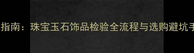 图片 权威指南：珠宝玉石饰品检验全流程与选购避坑手册2