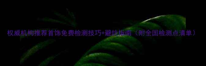 权威机构推荐首饰免费检测技巧避坑指南附全国检测点清单