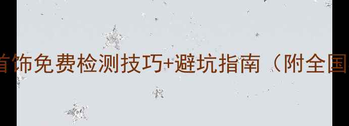图片 权威机构推荐首饰免费检测技巧+避坑指南（附全国检测点清单）1