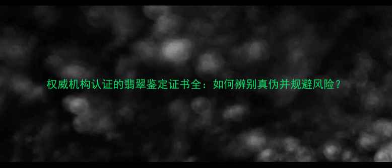 权威机构认证的翡翠鉴定证书全如何辨别真伪并规避风险