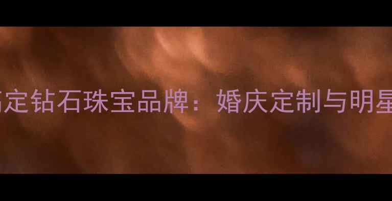 图片 权威盘点十大高定钻石珠宝品牌：婚庆定制与明星同款推荐指南2