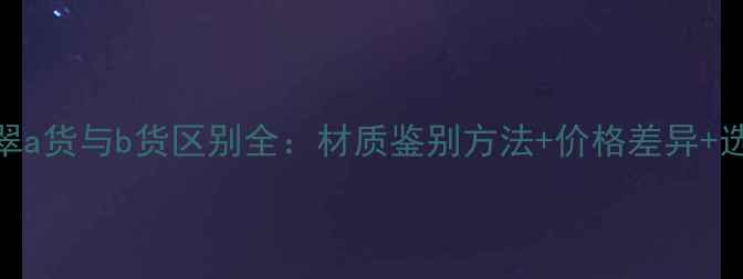 权威翡翠a货与b货区别全材质鉴别方法价格差异选购指南
