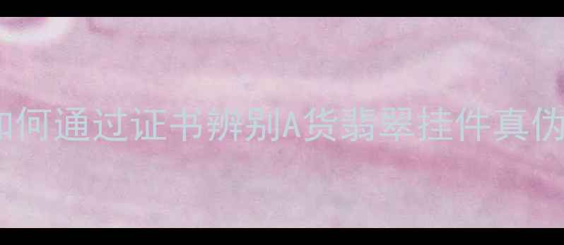 权威翡翠鉴定指南如何通过证书辨别A货翡翠挂件真伪附证书查询全流程