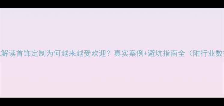 权威解读首饰定制为何越来越受欢迎真实案例避坑指南全附行业数据