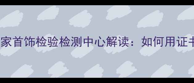 权威认证避坑指南国家首饰检验检测中心解读如何用证书买对珠宝不踩雷