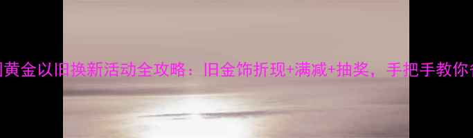 杭州中国黄金以旧换新活动全攻略旧金饰折现满减抽奖手把手教你省千元