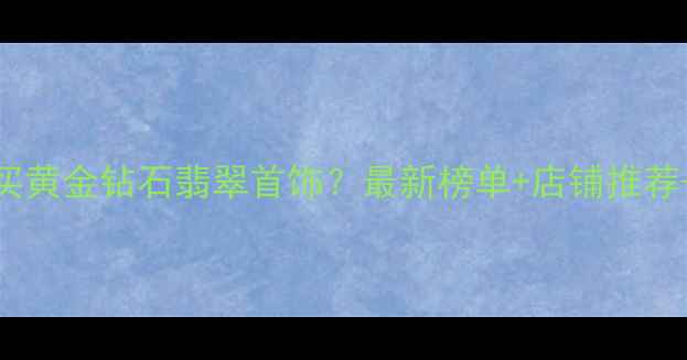 图片 杭州哪里买黄金钻石翡翠首饰？最新榜单+店铺推荐+避坑指南