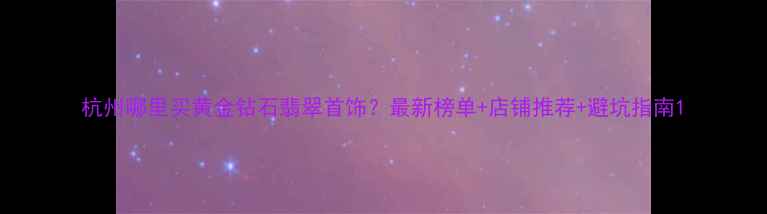 图片 杭州哪里买黄金钻石翡翠首饰？最新榜单+店铺推荐+避坑指南1