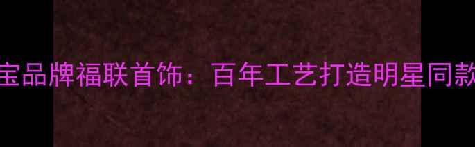 图片 杭州定制婚庆珠宝品牌福联首饰：百年工艺打造明星同款婚戒与订婚信物