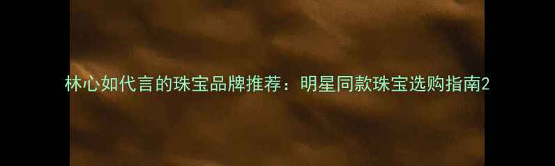 林心如代言的珠宝品牌推荐明星同款珠宝选购指南