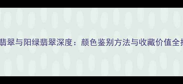 果绿翡翠与阳绿翡翠深度颜色鉴别方法与收藏价值全指南