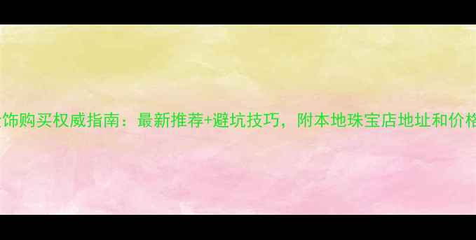 栾城金饰购买权威指南最新推荐避坑技巧附本地珠宝店地址和价格对比