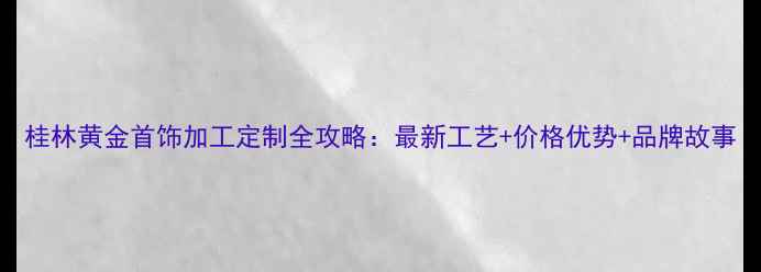 图片 桂林黄金首饰加工定制全攻略：最新工艺+价格优势+品牌故事