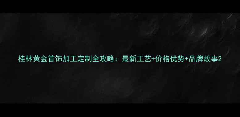 桂林黄金首饰加工定制全攻略最新工艺价格优势品牌故事