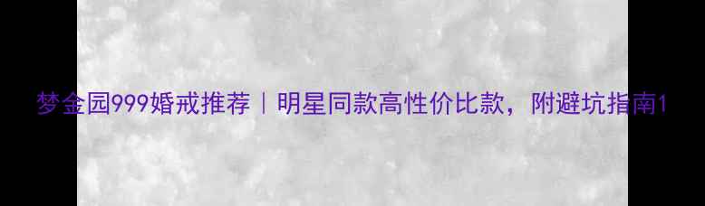 梦金园999婚戒推荐明星同款高性价比款附避坑指南