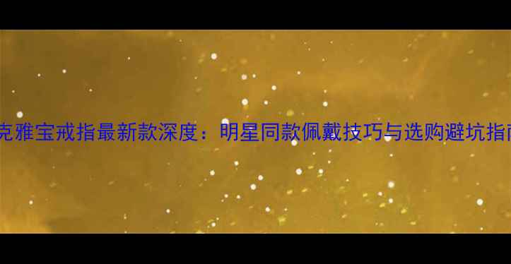 梵克雅宝戒指最新款深度明星同款佩戴技巧与选购避坑指南