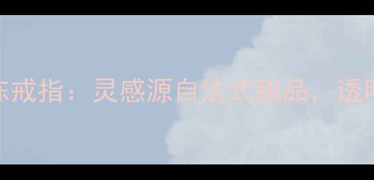 图片 梵克雅宝高级定制果冻戒指：灵感源自法式甜品，透明宝石背后的工艺美学