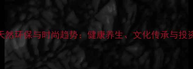 植物首饰的天然环保与时尚趋势健康养生文化传承与投资收藏价值全