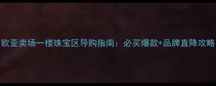 欧亚卖场一楼珠宝区导购指南必买爆款品牌直降攻略