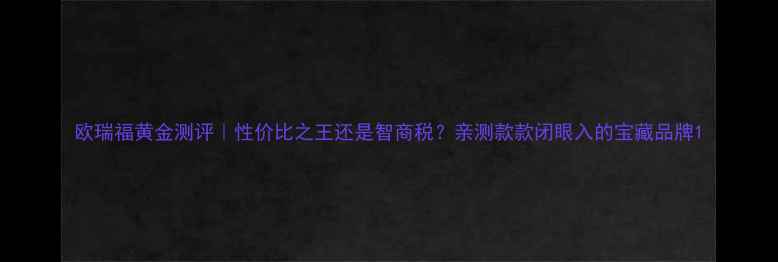图片 欧瑞福黄金测评｜性价比之王还是智商税？亲测款款闭眼入的宝藏品牌1
