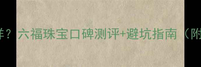 图片 正六福珠宝怎么样？六福珠宝口碑测评+避坑指南（附真实用户评价）1