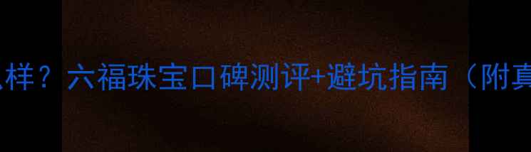 图片 正六福珠宝怎么样？六福珠宝口碑测评+避坑指南（附真实用户评价）2