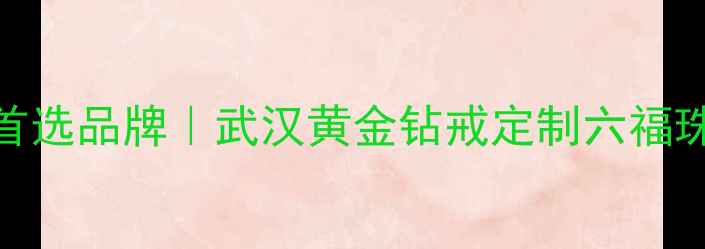 图片 武汉六福珠宝婚庆定制首选品牌｜武汉黄金钻戒定制六福珠宝武汉分公司官方攻略